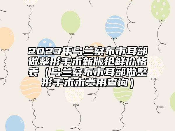 2023年烏蘭察布市耳部做整形手術(shù)新版搶鮮價格表（烏蘭察布市耳部做整形手術(shù)術(shù)費用查詢）