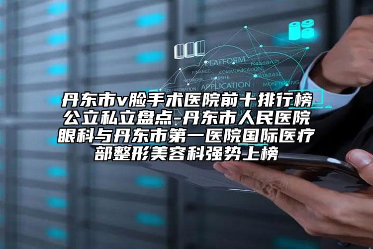 丹東市v臉手術醫(yī)院前十排行榜公立私立盤點-丹東市人民醫(yī)院眼科與丹東市第一醫(yī)院國際醫(yī)療部整形美容科強勢上榜