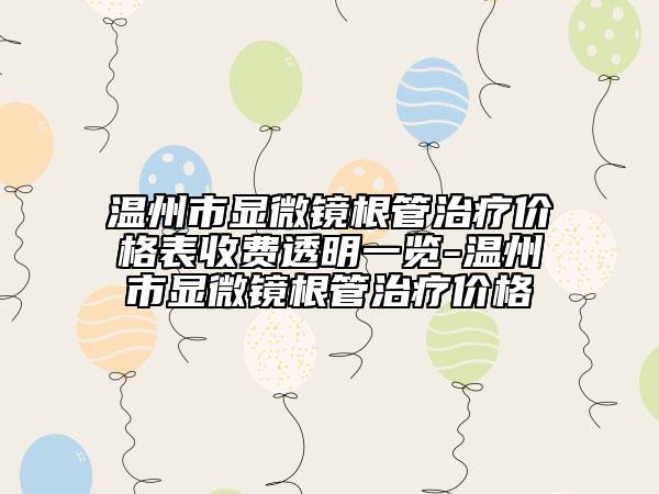 溫州市顯微鏡根管治療價格表收費透明一覽-溫州市顯微鏡根管治療價格