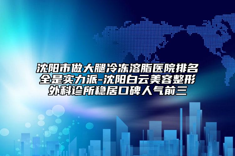 沈陽市做大腿冷凍溶脂醫(yī)院排名全是實力派-沈陽白云美容整形外科診所穩(wěn)居口碑人氣前三