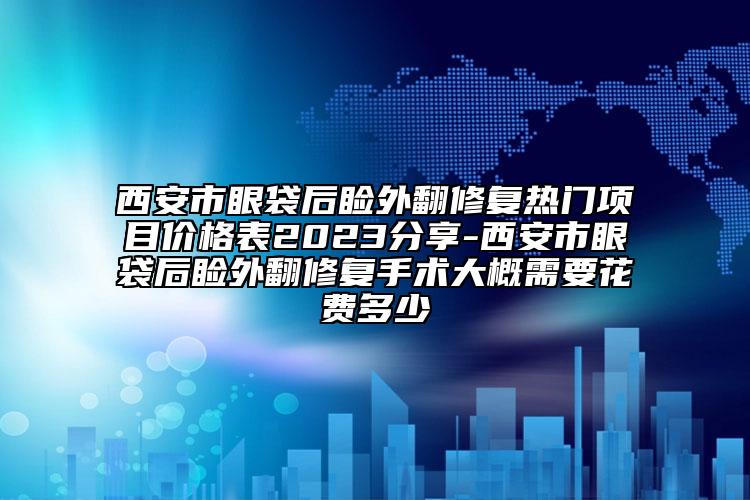 西安市眼袋后瞼外翻修復(fù)熱門項目價格表2023分享-西安市眼袋后瞼外翻修復(fù)手術(shù)大概需要花費多少