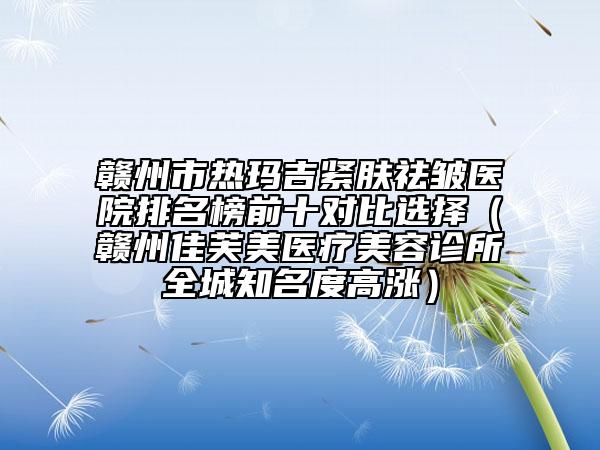 贛州市熱瑪吉緊膚祛皺醫(yī)院排名榜前十對比選擇（贛州佳芙美醫(yī)療美容診所全城知名度高漲）