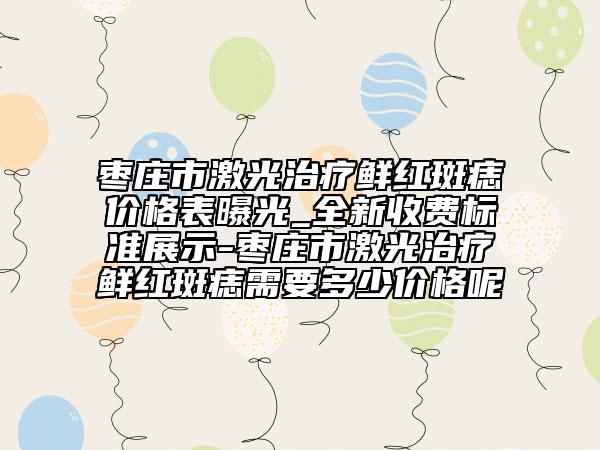 棗莊市激光治療鮮紅斑痣價格表曝光_全新收費標準展示-棗莊市激光治療鮮紅斑痣需要多少價格呢