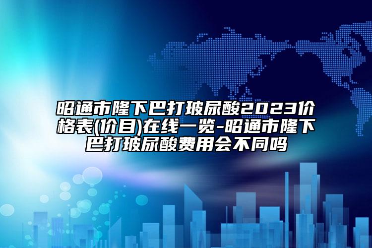 昭通市隆下巴打玻尿酸2023價格表(價目)在線一覽-昭通市隆下巴打玻尿酸費用會不同嗎