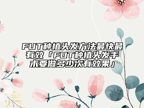FUT種植頭發(fā)方法最快最有效「FUT種植頭發(fā)手術(shù)要做多少次有效果」