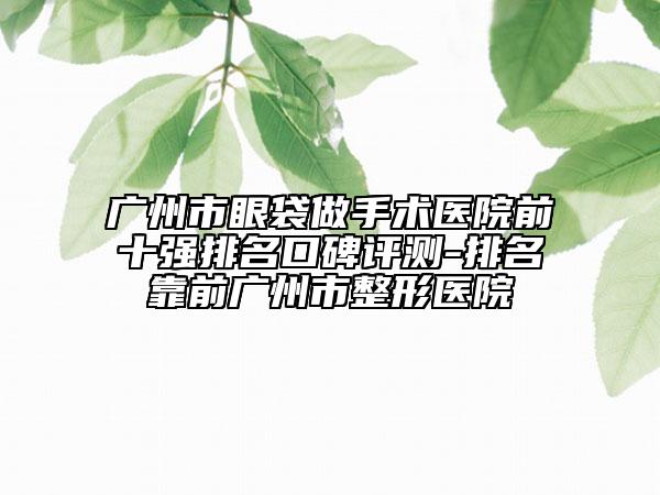 廣州市眼袋做手術(shù)醫(yī)院前十強排名口碑評測-排名靠前廣州市整形醫(yī)院