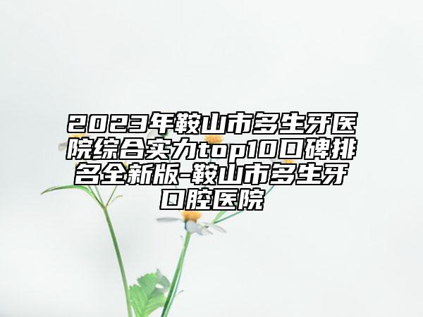 2023年鞍山市多生牙醫(yī)院綜合實(shí)力top10口碑排名全新版-鞍山市多生牙口腔醫(yī)院