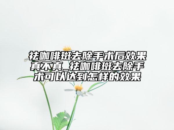 祛咖啡斑去除手術(shù)后效果真不真_祛咖啡斑去除手術(shù)可以達到怎樣的效果