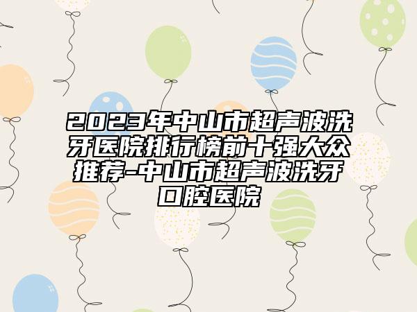 2023年中山市超聲波洗牙醫(yī)院排行榜前十強(qiáng)大眾推薦-中山市超聲波洗牙口腔醫(yī)院