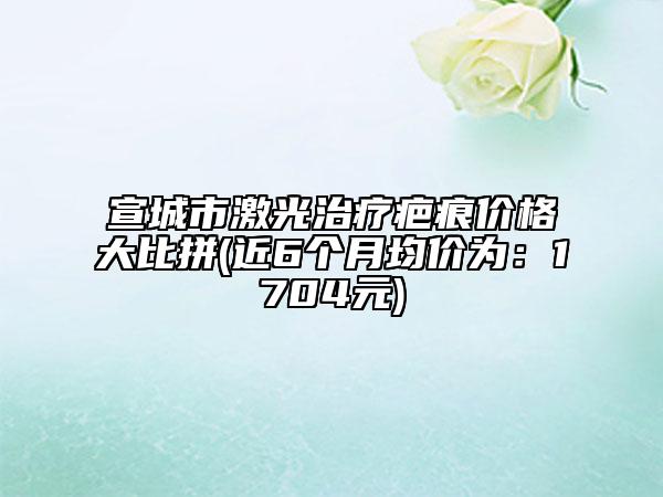 宣城市激光治療疤痕價格大比拼(近6個月均價為：1704元)