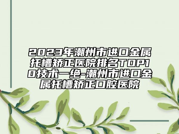 2023年潮州市進口金屬托槽矯正醫(yī)院排名TOP10技術一絕-潮州市進口金屬托槽矯正口腔醫(yī)院