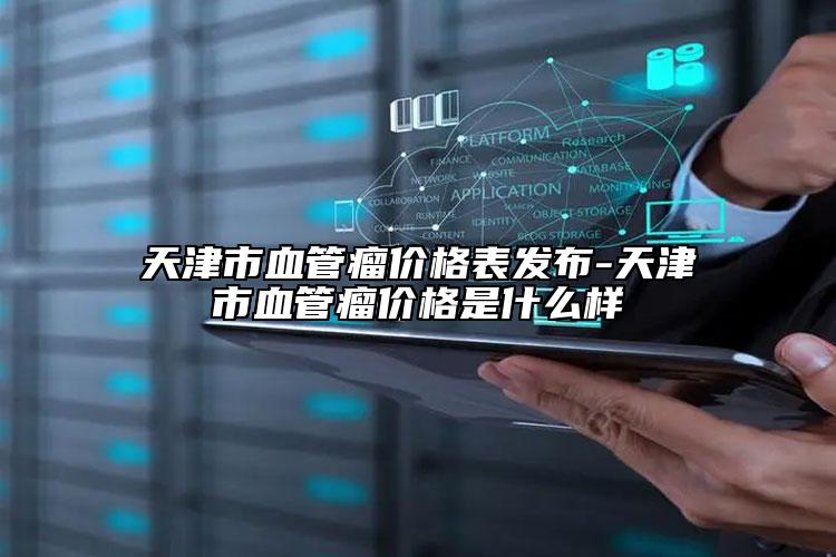 天津市血管瘤價(jià)格表發(fā)布-天津市血管瘤價(jià)格是什么樣