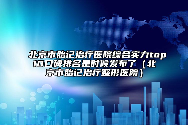 北京市胎記治療醫(yī)院綜合實(shí)力top10口碑排名是時(shí)候發(fā)布了（北京市胎記治療整形醫(yī)院）
