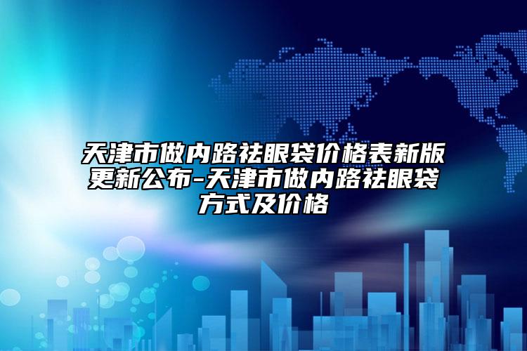 天津市做內(nèi)路祛眼袋價(jià)格表新版更新公布-天津市做內(nèi)路祛眼袋方式及價(jià)格