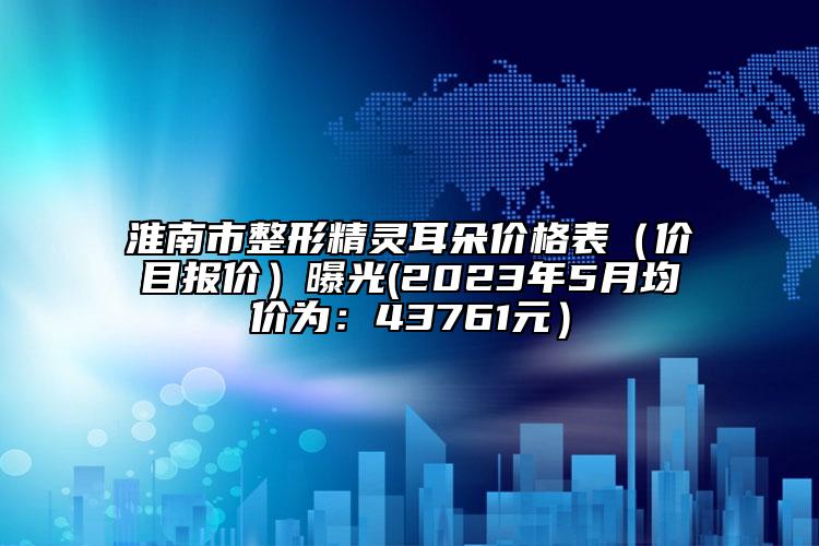 淮南市整形精靈耳朵價(jià)格表（價(jià)目報(bào)價(jià)）曝光(2023年5月均價(jià)為：43761元）