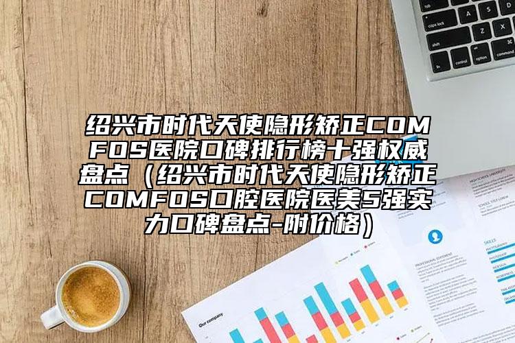 紹興市時代天使隱形矯正COMFOS醫(yī)院口碑排行榜十強權(quán)威盤點（紹興市時代天使隱形矯正COMFOS口腔醫(yī)院醫(yī)美5強實力口碑盤點-附價格）