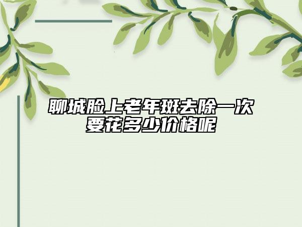 聊城臉上老年斑去除一次要花多少價格呢