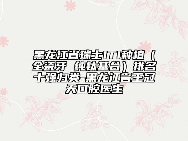 黑龍江省瑞士ITI種植（全瓷牙 純鈦基臺(tái)）排名十強(qiáng)歸類(lèi)-黑龍江省王冠天口腔醫(yī)生