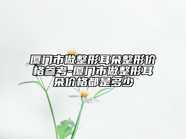 廈門市做整形耳朵整形價(jià)格參考-廈門市做整形耳朵價(jià)格都是多少