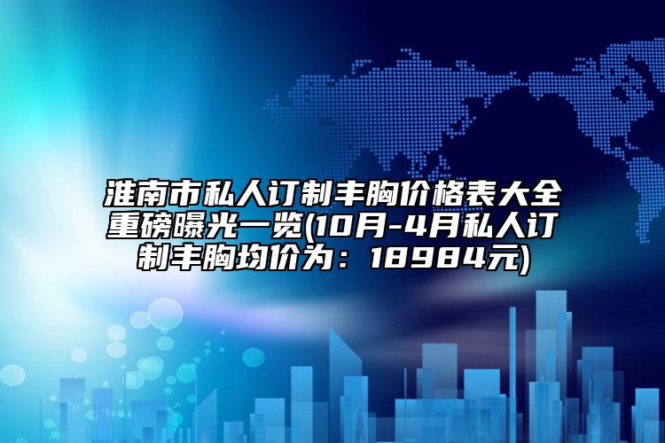 淮南市私人訂制豐胸價(jià)格表大全重磅曝光一覽(10月-4月私人訂制豐胸均價(jià)為：18984元)