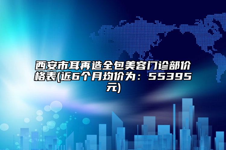 西安市耳再造全包美容門診部?jī)r(jià)格表(近6個(gè)月均價(jià)為：55395元)