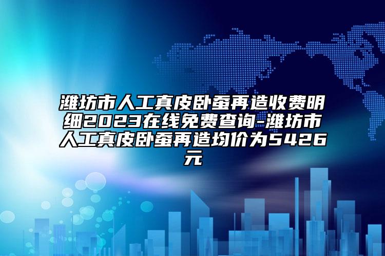 濰坊市人工真皮臥蠶再造收費明細2023在線免費查詢-濰坊市人工真皮臥蠶再造均價為5426元