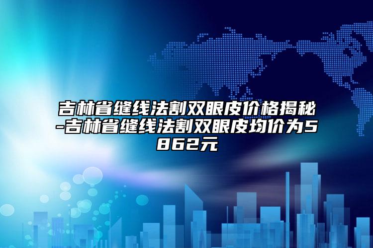 吉林省縫線法割雙眼皮價(jià)格揭秘-吉林省縫線法割雙眼皮均價(jià)為5862元