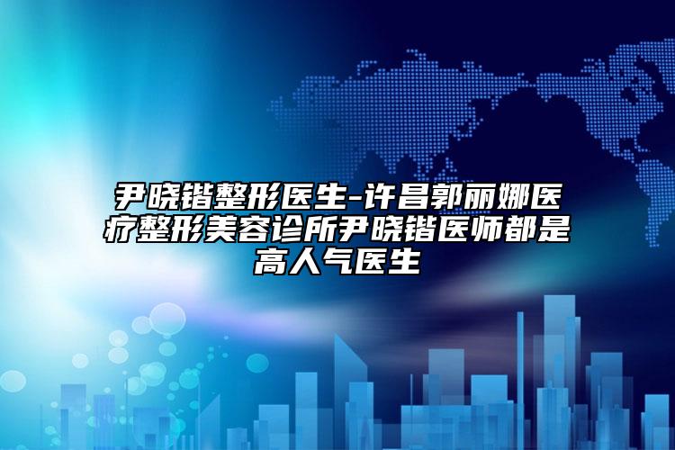 尹曉鍇整形醫(yī)生-許昌郭麗娜醫(yī)療整形美容診所尹曉鍇醫(yī)師都是高人氣醫(yī)生