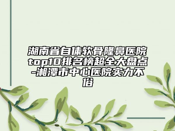 湖南省自體軟骨隆鼻醫(yī)院top10排名榜超全大盤點-湘潭市中心醫(yī)院實力不俗