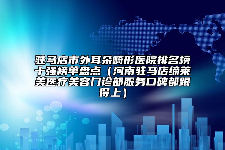 駐馬店市外耳朵畸形醫(yī)院排名榜十強(qiáng)榜單盤(pán)點(diǎn)（河南駐馬店締萊美醫(yī)療美容門(mén)診部服務(wù)口碑都跟得上）