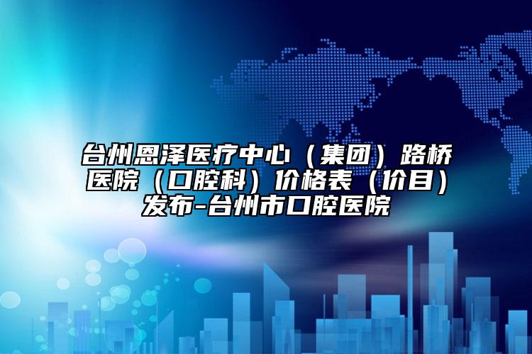 臺(tái)州恩澤醫(yī)療中心（集團(tuán)）路橋醫(yī)院（口腔科）價(jià)格表（價(jià)目）發(fā)布-臺(tái)州市口腔醫(yī)院