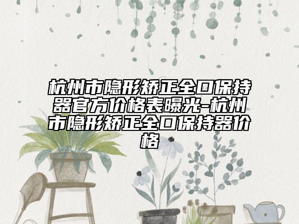 杭州市隱形矯正全口保持器官方價(jià)格表曝光-杭州市隱形矯正全口保持器價(jià)格
