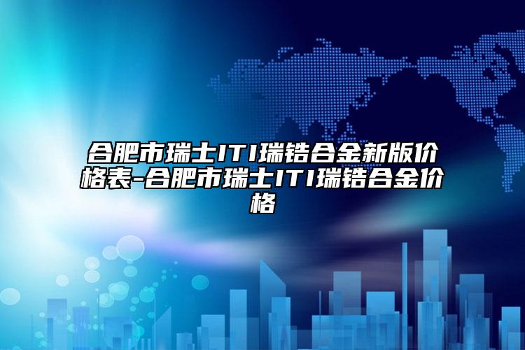 合肥市瑞士ITI瑞鋯合金新版價格表-合肥市瑞士ITI瑞鋯合金價格