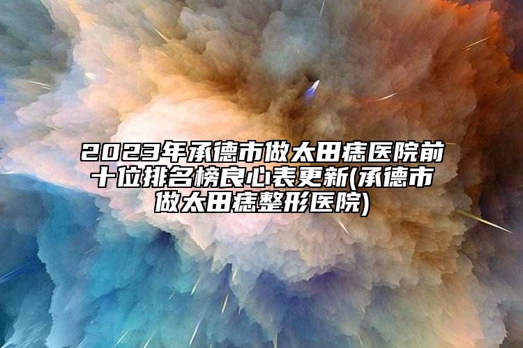 2023年承德市做太田痣醫(yī)院前十位排名榜良心表更新(承德市做太田痣整形醫(yī)院)