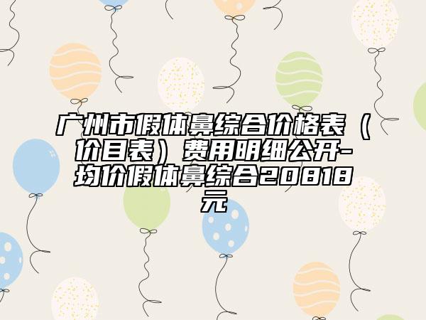 廣州市假體鼻綜合價(jià)格表（價(jià)目表）費(fèi)用明細(xì)公開(kāi)-均價(jià)假體鼻綜合20818元