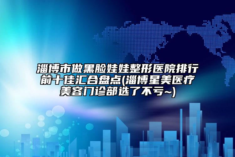 淄博市做黑臉娃娃整形醫(yī)院排行前十佳匯合盤點(diǎn)(淄博星美醫(yī)療美容門診部選了不虧~)