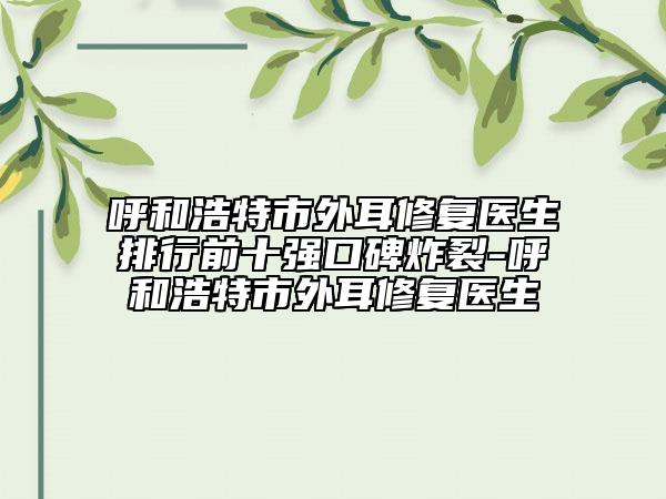 呼和浩特市外耳修復(fù)醫(yī)生排行前十強口碑炸裂-呼和浩特市外耳修復(fù)醫(yī)生