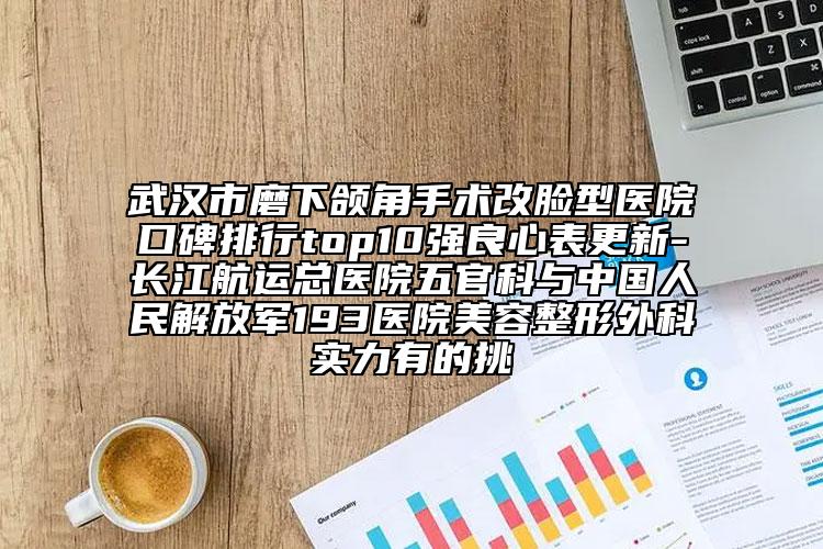武漢市磨下頜角手術改臉型醫(yī)院口碑排行top10強良心表更新-長江航運總醫(yī)院五官科與中國人民解放軍193醫(yī)院美容整形外科實力有的挑