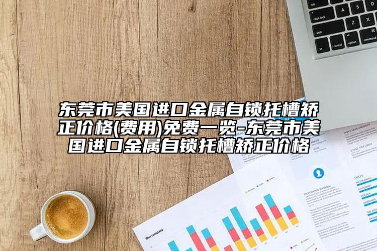 東莞市美國進口金屬自鎖托槽矯正價格(費用)免費一覽-東莞市美國進口金屬自鎖托槽矯正價格