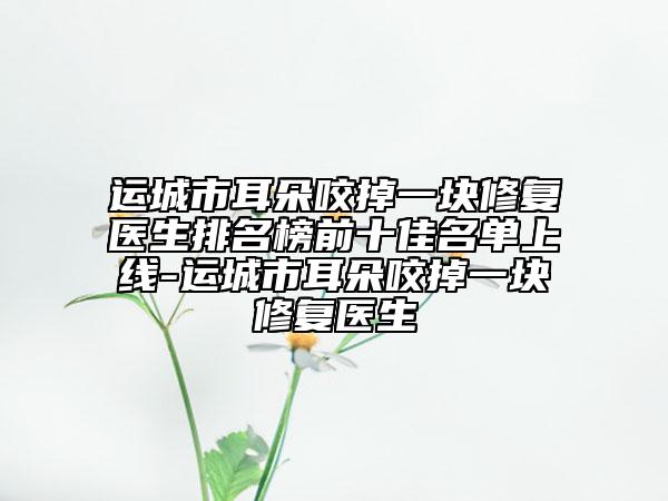 運(yùn)城市耳朵咬掉一塊修復(fù)醫(yī)生排名榜前十佳名單上線-運(yùn)城市耳朵咬掉一塊修復(fù)醫(yī)生