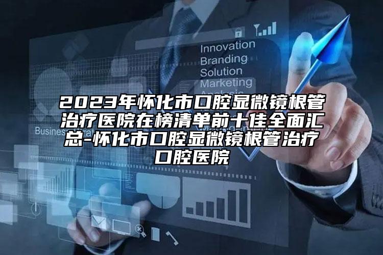 2023年懷化市口腔顯微鏡根管治療醫(yī)院在榜清單前十佳全面匯總-懷化市口腔顯微鏡根管治療口腔醫(yī)院