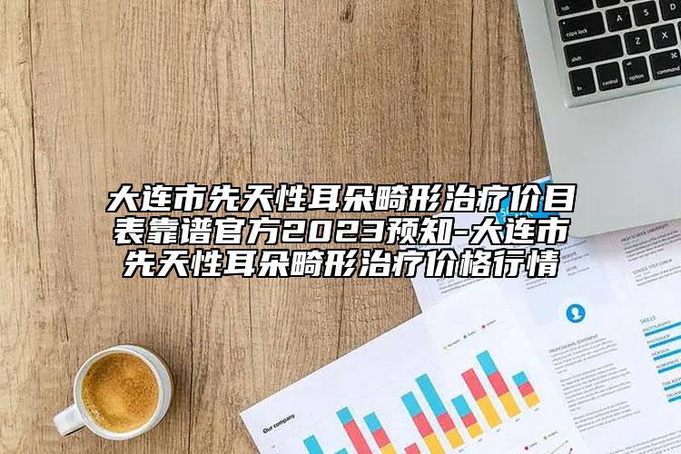大連市先天性耳朵畸形治療價(jià)目表靠譜官方2023預(yù)知-大連市先天性耳朵畸形治療價(jià)格行情