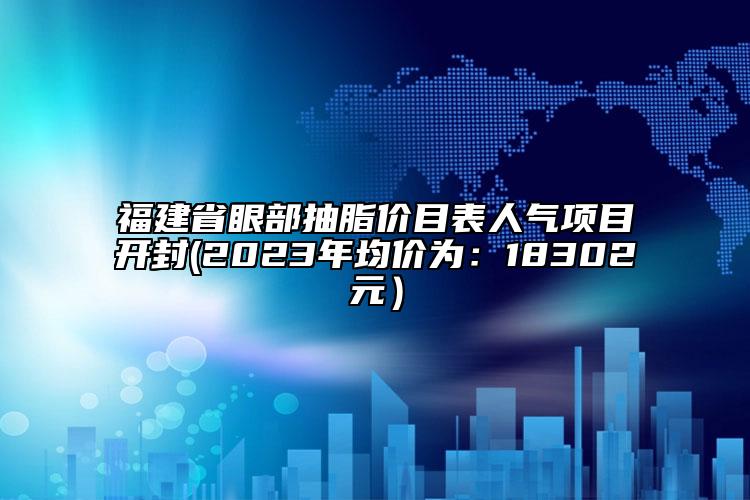 福建省眼部抽脂價(jià)目表人氣項(xiàng)目開封(2023年均價(jià)為：18302元）