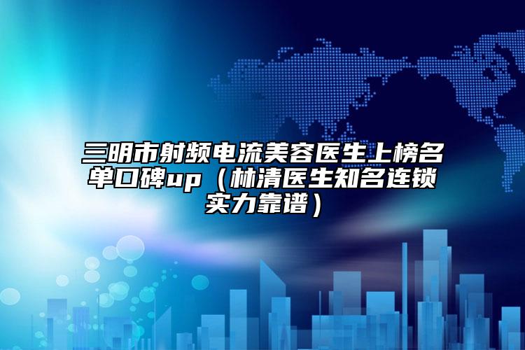 三明市射頻電流美容醫(yī)生上榜名單口碑up（林清醫(yī)生知名連鎖實(shí)力靠譜）