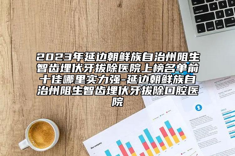 2023年延邊朝鮮族自治州阻生智齒埋伏牙拔除醫(yī)院上榜名單前十佳哪里實(shí)力強(qiáng)-延邊朝鮮族自治州阻生智齒埋伏牙拔除口腔醫(yī)院
