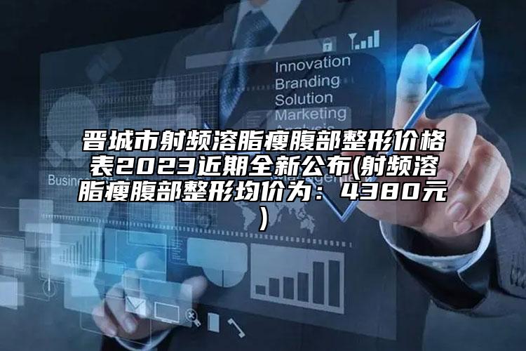 晉城市射頻溶脂瘦腹部整形價(jià)格表2023近期全新公布(射頻溶脂瘦腹部整形均價(jià)為：4380元)