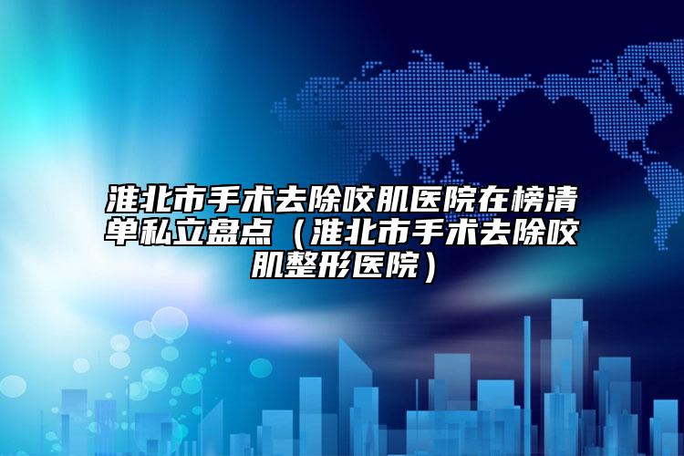 淮北市手術(shù)去除咬肌醫(yī)院在榜清單私立盤(pán)點(diǎn)（淮北市手術(shù)去除咬肌整形醫(yī)院）