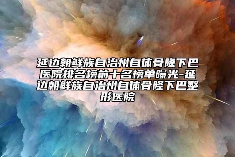 延邊朝鮮族自治州自體骨隆下巴醫(yī)院排名榜前十名榜單曝光-延邊朝鮮族自治州自體骨隆下巴整形醫(yī)院