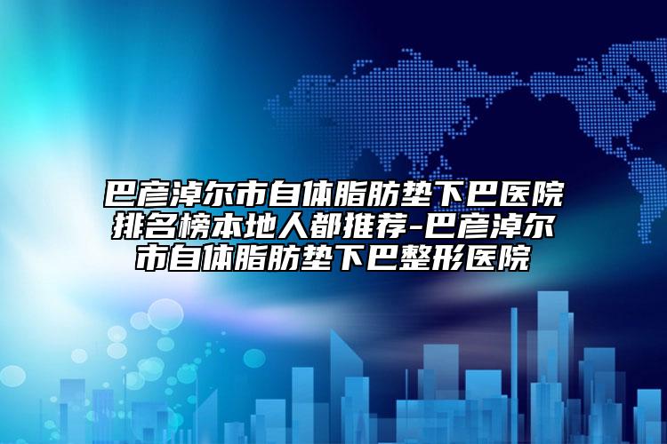 巴彥淖爾市自體脂肪墊下巴醫(yī)院排名榜本地人都推薦-巴彥淖爾市自體脂肪墊下巴整形醫(yī)院