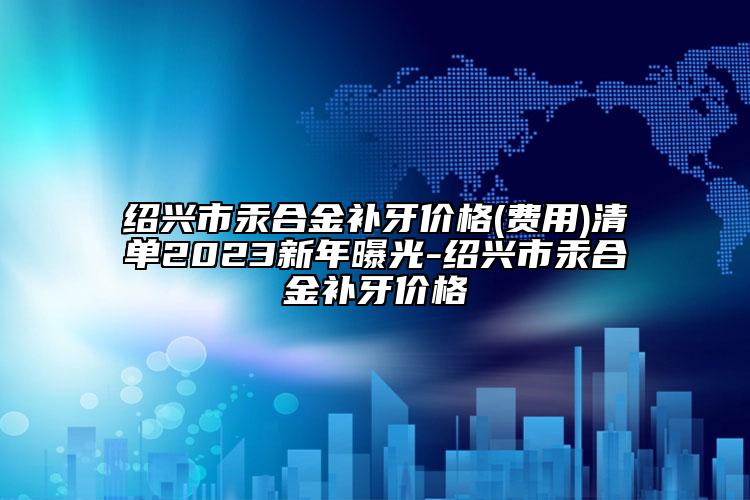 紹興市汞合金補牙價格(費用)清單2023新年曝光-紹興市汞合金補牙價格